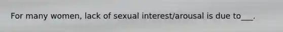 For many women, lack of sexual interest/arousal is due to___.