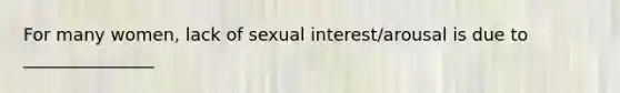 For many women, lack of sexual interest/arousal is due to _______________