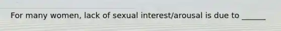 For many women, lack of sexual interest/arousal is due to ______