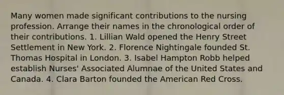 Many women made significant contributions to the nursing profession. Arrange their names in the chronological order of their contributions. 1. Lillian Wald opened the Henry Street Settlement in New York. 2. Florence Nightingale founded St. Thomas Hospital in London. 3. Isabel Hampton Robb helped establish Nurses' Associated Alumnae of the United States and Canada. 4. Clara Barton founded the American Red Cross.