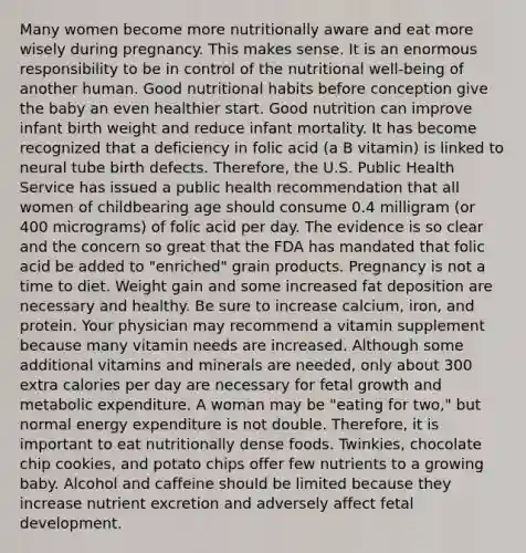 Many women become more nutritionally aware and eat more wisely during pregnancy. This makes sense. It is an enormous responsibility to be in control of the nutritional well-being of another human. Good nutritional habits before conception give the baby an even healthier start. Good nutrition can improve infant birth weight and reduce infant mortality. It has become recognized that a deficiency in folic acid (a B vitamin) is linked to neural tube birth defects. Therefore, the U.S. Public Health Service has issued a public health recommendation that all women of childbearing age should consume 0.4 milligram (or 400 micrograms) of folic acid per day. The evidence is so clear and the concern so great that the FDA has mandated that folic acid be added to "enriched" grain products. Pregnancy is not a time to diet. Weight gain and some increased fat deposition are necessary and healthy. Be sure to increase calcium, iron, and protein. Your physician may recommend a vitamin supplement because many vitamin needs are increased. Although some additional vitamins and minerals are needed, only about 300 extra calories per day are necessary for fetal growth and metabolic expenditure. A woman may be "eating for two," but normal energy expenditure is not double. Therefore, it is important to eat nutritionally dense foods. Twinkies, chocolate chip cookies, and potato chips offer few nutrients to a growing baby. Alcohol and caffeine should be limited because they increase nutrient excretion and adversely affect fetal development.