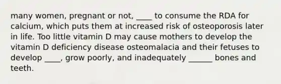 many women, pregnant or not, ____ to consume the RDA for calcium, which puts them at increased risk of osteoporosis later in life. Too little vitamin D may cause mothers to develop the vitamin D deficiency disease osteomalacia and their fetuses to develop ____, grow poorly, and inadequately ______ bones and teeth.