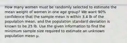 How many women must be randomly selected to estimate the mean weight of women in one age group? We want 90% confidence that the sample mean is within 3.4 lb of the population mean, and the population standard deviation is known to be 25 lb. Use the given information to find the minimum sample size required to estimate an unknown population mean µ.