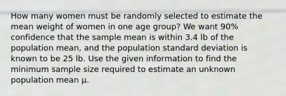 How many women must be randomly selected to estimate the mean weight of women in one age group? We want 90% confidence that the sample mean is within 3.4 lb of the population mean, and the population standard deviation is known to be 25 lb. Use the given information to find the minimum sample size required to estimate an unknown population mean µ.