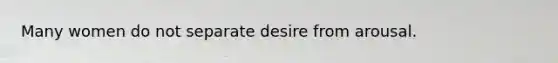 Many women do not separate desire from arousal.