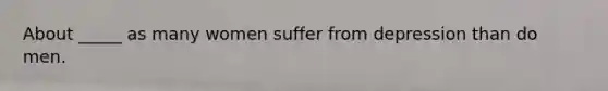 About _____ as many women suffer from depression than do men.