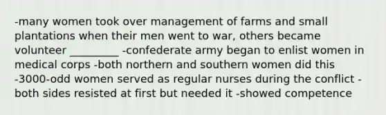 -many women took over management of farms and small plantations when their men went to war, others became volunteer _________ -confederate army began to enlist women in medical corps -both northern and southern women did this -3000-odd women served as regular nurses during the conflict -both sides resisted at first but needed it -showed competence