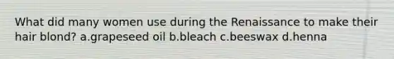 What did many women use during the Renaissance to make their hair blond? a.grapeseed oil b.bleach c.beeswax d.henna