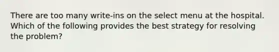 There are too many write-ins on the select menu at the hospital. Which of the following provides the best strategy for resolving the problem?