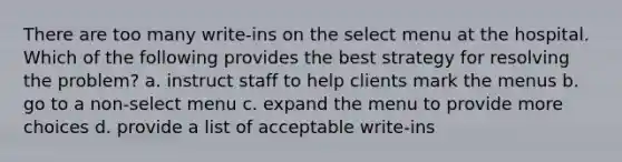 There are too many write-ins on the select menu at the hospital. Which of the following provides the best strategy for resolving the problem? a. instruct staff to help clients mark the menus b. go to a non-select menu c. expand the menu to provide more choices d. provide a list of acceptable write-ins