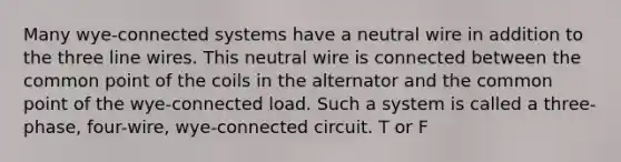 Many wye-connected systems have a neutral wire in addition to the three line wires. This neutral wire is connected between the common point of the coils in the alternator and the common point of the wye-connected load. Such a system is called a three-phase, four-wire, wye-connected circuit. T or F