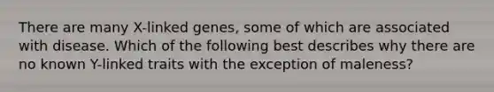 There are many X-linked genes, some of which are associated with disease. Which of the following best describes why there are no known Y-linked traits with the exception of maleness?