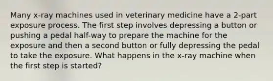 Many x-ray machines used in veterinary medicine have a 2-part exposure process. The first step involves depressing a button or pushing a pedal half-way to prepare the machine for the exposure and then a second button or fully depressing the pedal to take the exposure. What happens in the x-ray machine when the first step is started?