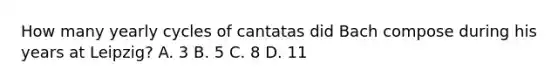 How many yearly cycles of cantatas did Bach compose during his years at Leipzig? A. 3 B. 5 C. 8 D. 11