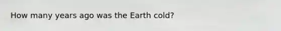 How many years ago was the Earth cold?