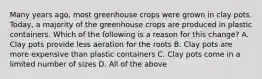 Many years ago, most greenhouse crops were grown in clay pots. Today, a majority of the greenhouse crops are produced in plastic containers. Which of the following is a reason for this change? A. Clay pots provide less aeration for the roots B. Clay pots are more expensive than plastic containers C. Clay pots come in a limited number of sizes D. All of the above