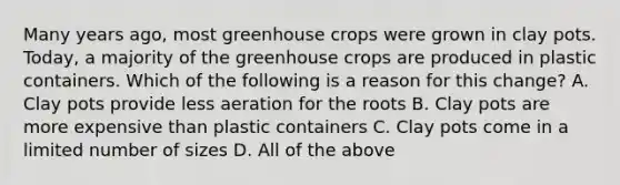 Many years ago, most greenhouse crops were grown in clay pots. Today, a majority of the greenhouse crops are produced in plastic containers. Which of the following is a reason for this change? A. Clay pots provide less aeration for the roots B. Clay pots are more expensive than plastic containers C. Clay pots come in a limited number of sizes D. All of the above