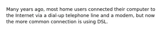 Many years ago, most home users connected their computer to the Internet via a dial-up telephone line and a modem, but now the more common connection is using DSL.