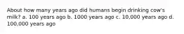 About how many years ago did humans begin drinking cow's milk? a. 100 years ago b. 1000 years ago c. 10,000 years ago d. 100,000 years ago