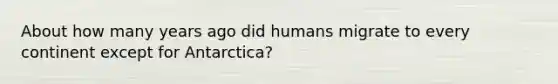 About how many years ago did humans migrate to every continent except for Antarctica?