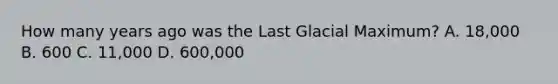 How many years ago was the Last Glacial Maximum? A. 18,000 B. 600 C. 11,000 D. 600,000