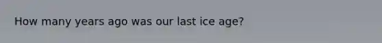 How many years ago was our last ice age?