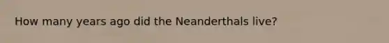 How many years ago did the Neanderthals live?