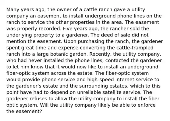 Many years ago, the owner of a cattle ranch gave a utility company an easement to install underground phone lines on the ranch to service the other properties in the area. The easement was properly recorded. Five years ago, the rancher sold the underlying property to a gardener. The deed of sale did not mention the easement. Upon purchasing the ranch, the gardener spent great time and expense converting the cattle-trampled ranch into a large botanic garden. Recently, the utility company, who had never installed the phone lines, contacted the gardener to let him know that it would now like to install an underground fiber-optic system across the estate. The fiber-optic system would provide phone service and high-speed internet service to the gardener's estate and the surrounding estates, which to this point have had to depend on unreliable satellite service. The gardener refuses to allow the utility company to install the fiber optic system. Will the utility company likely be able to enforce the easement?