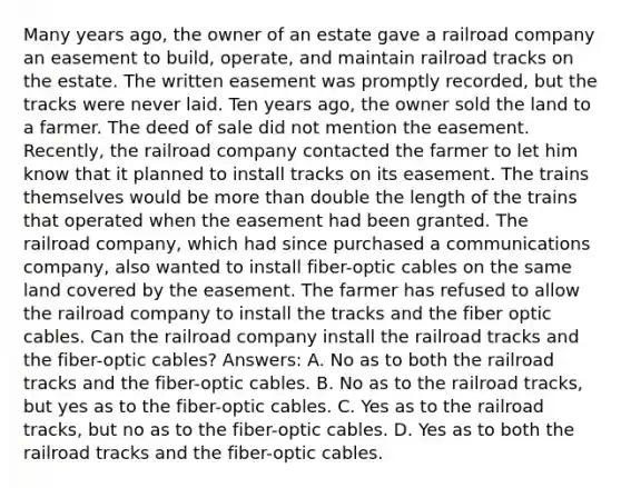 Many years ago, the owner of an estate gave a railroad company an easement to build, operate, and maintain railroad tracks on the estate. The written easement was promptly recorded, but the tracks were never laid. Ten years ago, the owner sold the land to a farmer. The deed of sale did not mention the easement. Recently, the railroad company contacted the farmer to let him know that it planned to install tracks on its easement. The trains themselves would be <a href='https://www.questionai.com/knowledge/keWHlEPx42-more-than' class='anchor-knowledge'>more than</a> double the length of the trains that operated when the easement had been granted. The railroad company, which had since purchased a communications company, also wanted to install fiber-optic cables on the same land covered by the easement. The farmer has refused to allow the railroad company to install the tracks and the fiber optic cables. Can the railroad company install the railroad tracks and the fiber-optic cables? Answers: A. No as to both the railroad tracks and the fiber-optic cables. B. No as to the railroad tracks, but yes as to the fiber-optic cables. C. Yes as to the railroad tracks, but no as to the fiber-optic cables. D. Yes as to both the railroad tracks and the fiber-optic cables.