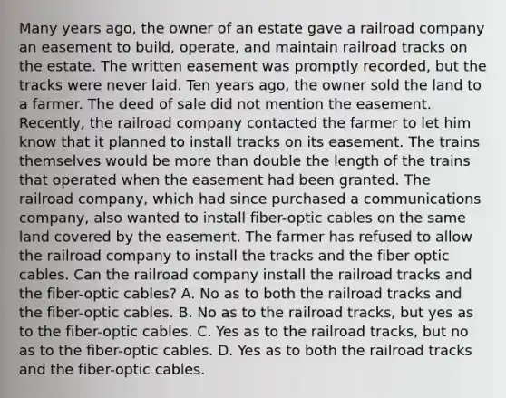 Many years ago, the owner of an estate gave a railroad company an easement to build, operate, and maintain railroad tracks on the estate. The written easement was promptly recorded, but the tracks were never laid. Ten years ago, the owner sold the land to a farmer. The deed of sale did not mention the easement. Recently, the railroad company contacted the farmer to let him know that it planned to install tracks on its easement. The trains themselves would be more than double the length of the trains that operated when the easement had been granted. The railroad company, which had since purchased a communications company, also wanted to install fiber-optic cables on the same land covered by the easement. The farmer has refused to allow the railroad company to install the tracks and the fiber optic cables. Can the railroad company install the railroad tracks and the fiber-optic cables? A. No as to both the railroad tracks and the fiber-optic cables. B. No as to the railroad tracks, but yes as to the fiber-optic cables. C. Yes as to the railroad tracks, but no as to the fiber-optic cables. D. Yes as to both the railroad tracks and the fiber-optic cables.