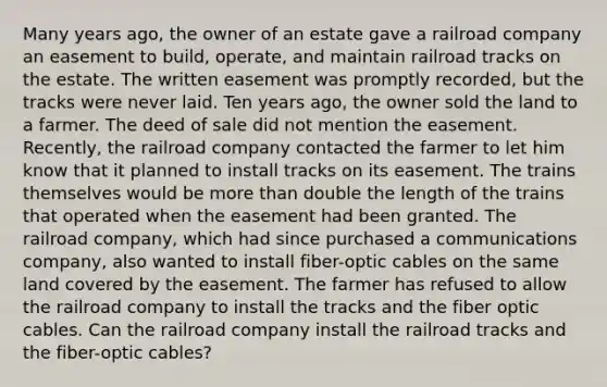 Many years ago, the owner of an estate gave a railroad company an easement to build, operate, and maintain railroad tracks on the estate. The written easement was promptly recorded, but the tracks were never laid. Ten years ago, the owner sold the land to a farmer. The deed of sale did not mention the easement. Recently, the railroad company contacted the farmer to let him know that it planned to install tracks on its easement. The trains themselves would be more than double the length of the trains that operated when the easement had been granted. The railroad company, which had since purchased a communications company, also wanted to install fiber-optic cables on the same land covered by the easement. The farmer has refused to allow the railroad company to install the tracks and the fiber optic cables. Can the railroad company install the railroad tracks and the fiber-optic cables?