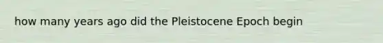 how many years ago did the Pleistocene Epoch begin