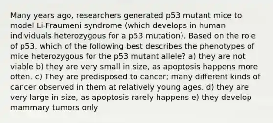 Many years ago, researchers generated p53 mutant mice to model Li-Fraumeni syndrome (which develops in human individuals heterozygous for a p53 mutation). Based on the role of p53, which of the following best describes the phenotypes of mice heterozygous for the p53 mutant allele? a) they are not viable b) they are very small in size, as apoptosis happens more often. c) They are predisposed to cancer; many different kinds of cancer observed in them at relatively young ages. d) they are very large in size, as apoptosis rarely happens e) they develop mammary tumors only