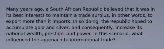 Many years ago, a South African Republic believed that it was in its best interests to maintain a trade surplus, in other words, to export <a href='https://www.questionai.com/knowledge/keWHlEPx42-more-than' class='anchor-knowledge'>more than</a> it imports. In so doing, the Republic hoped to accumulate gold and silver, and consequently, increase its national wealth, prestige, and power. In this scenario, what influenced the approach to international trade?