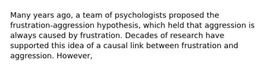 Many years ago, a team of psychologists proposed the frustration-aggression hypothesis, which held that aggression is always caused by frustration. Decades of research have supported this idea of a causal link between frustration and aggression. However,