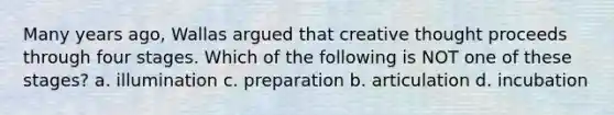 Many years ago, Wallas argued that creative thought proceeds through four stages. Which of the following is NOT one of these stages? a. illumination c. preparation b. articulation d. incubation