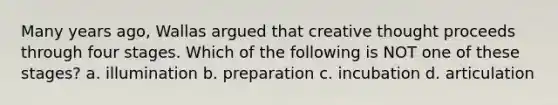 Many years ago, Wallas argued that creative thought proceeds through four stages. Which of the following is NOT one of these stages? a. illumination b. preparation c. incubation d. articulation