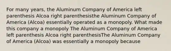 For many​ years, the Aluminum Company of America left parenthesis Alcoa right parenthesisthe Aluminum Company of America (Alcoa) essentially operated as a monopoly. What made this company a monopoly The Aluminum Company of America left parenthesis Alcoa right parenthesisThe Aluminum Company of America (Alcoa) was essentially a monopoly because