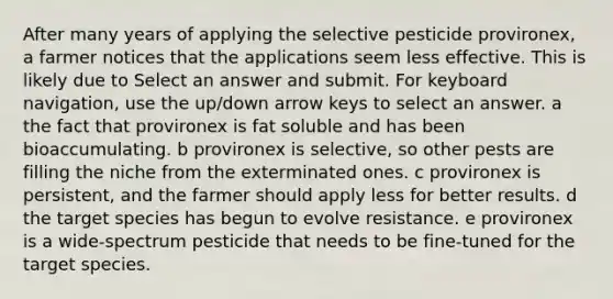 After many years of applying the selective pesticide provironex, a farmer notices that the applications seem less effective. This is likely due to Select an answer and submit. For keyboard navigation, use the up/down arrow keys to select an answer. a the fact that provironex is fat soluble and has been bioaccumulating. b provironex is selective, so other pests are filling the niche from the exterminated ones. c provironex is persistent, and the farmer should apply less for better results. d the target species has begun to evolve resistance. e provironex is a wide-spectrum pesticide that needs to be fine-tuned for the target species.