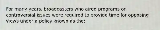 For many years, broadcasters who aired programs on controversial issues were required to provide time for opposing views under a policy known as the: