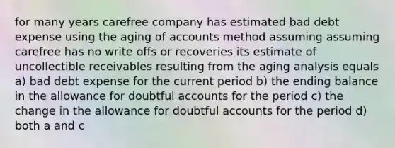 for many years carefree company has estimated bad debt expense using the aging of accounts method assuming assuming carefree has no write offs or recoveries its estimate of uncollectible receivables resulting from the aging analysis equals a) bad debt expense for the current period b) the ending balance in the allowance for doubtful accounts for the period c) the change in the allowance for doubtful accounts for the period d) both a and c