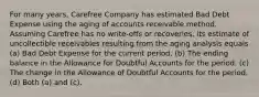 For many years, Carefree Company has estimated Bad Debt Expense using the aging of accounts receivable method. Assuming Carefree has no write-offs or recoveries, its estimate of uncollectible receivables resulting from the aging analysis equals (a) Bad Debt Expense for the current period. (b) The ending balance in the Allowance for Doubtful Accounts for the period. (c) The change in the Allowance of Doubtful Accounts for the period. (d) Both (a) and (c).