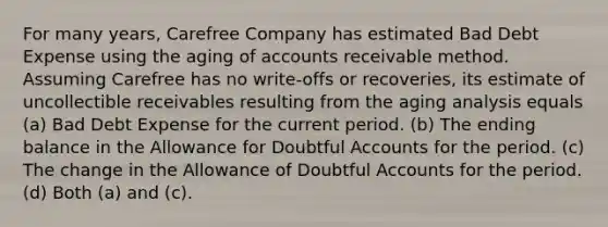 For many years, Carefree Company has estimated Bad Debt Expense using the aging of accounts receivable method. Assuming Carefree has no write-offs or recoveries, its estimate of uncollectible receivables resulting from the aging analysis equals (a) Bad Debt Expense for the current period. (b) The ending balance in the Allowance for Doubtful Accounts for the period. (c) The change in the Allowance of Doubtful Accounts for the period. (d) Both (a) and (c).