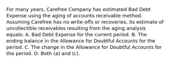 For many years, Carefree Company has estimated Bad Debt Expense using the aging of accounts receivable method. Assuming Carefree has no write-offs or recoveries, its estimate of uncollectible receivables resulting from the aging analysis equals: A. Bad Debt Expense for the current period. B. The ending balance in the Allowance for Doubtful Accounts for the period. C. The change in the Allowance for Doubtful Accounts for the period. D. Both (a) and (c).