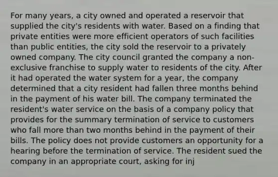 For many years, a city owned and operated a reservoir that supplied the city's residents with water. Based on a finding that private entities were more efficient operators of such facilities than public entities, the city sold the reservoir to a privately owned company. The city council granted the company a non-exclusive franchise to supply water to residents of the city. After it had operated the water system for a year, the company determined that a city resident had fallen three months behind in the payment of his water bill. The company terminated the resident's water service on the basis of a company policy that provides for the summary termination of service to customers who fall <a href='https://www.questionai.com/knowledge/keWHlEPx42-more-than' class='anchor-knowledge'>more than</a> two months behind in the payment of their bills. The policy does not provide customers an opportunity for a hearing before the termination of service. The resident sued the company in an appropriate court, asking for inj