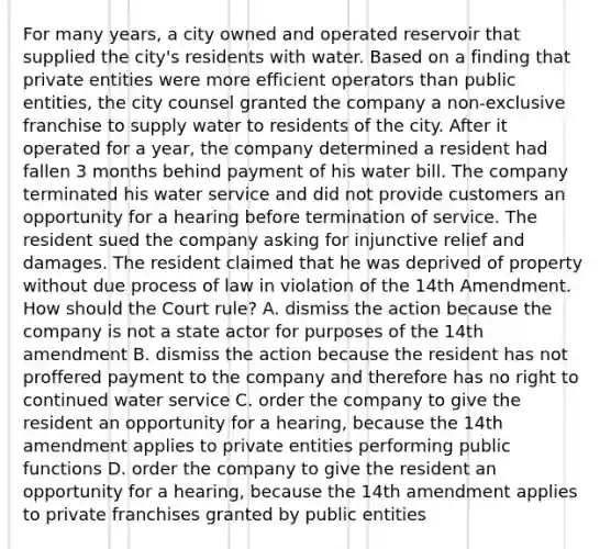 For many years, a city owned and operated reservoir that supplied the city's residents with water. Based on a finding that private entities were more efficient operators than public entities, the city counsel granted the company a non-exclusive franchise to supply water to residents of the city. After it operated for a year, the company determined a resident had fallen 3 months behind payment of his water bill. The company terminated his water service and did not provide customers an opportunity for a hearing before termination of service. The resident sued the company asking for injunctive relief and damages. The resident claimed that he was deprived of property without due process of law in violation of the 14th Amendment. How should the Court rule? A. dismiss the action because the company is not a state actor for purposes of the 14th amendment B. dismiss the action because the resident has not proffered payment to the company and therefore has no right to continued water service C. order the company to give the resident an opportunity for a hearing, because the 14th amendment applies to private entities performing public functions D. order the company to give the resident an opportunity for a hearing, because the 14th amendment applies to private franchises granted by public entities