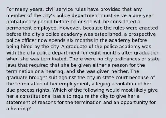 For many years, civil service rules have provided that any member of the city's police department must serve a one-year probationary period before he or she will be considered a permanent employee. However, because the rules were enacted before the city's police academy was established, a prospective police officer now spends six months in the academy before being hired by the city. A graduate of the police academy was with the city police department for eight months after graduation when she was terminated. There were no city ordinances or state laws that required that she be given either a reason for the termination or a hearing, and she was given neither. The graduate brought suit against the city in state court because of the termination of her employment, alleging a violation of her due process rights. Which of the following would most likely give her a constitutional basis to require the city to give her a statement of reasons for the termination and an opportunity for a hearing?