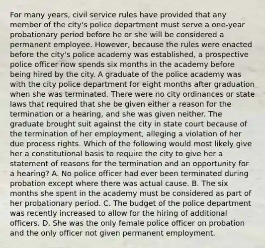 For many years, civil service rules have provided that any member of the city's police department must serve a one-year probationary period before he or she will be considered a permanent employee. However, because the rules were enacted before the city's police academy was established, a prospective police officer now spends six months in the academy before being hired by the city. A graduate of the police academy was with the city police department for eight months after graduation when she was terminated. There were no city ordinances or state laws that required that she be given either a reason for the termination or a hearing, and she was given neither. The graduate brought suit against the city in state court because of the termination of her employment, alleging a violation of her due process rights. Which of the following would most likely give her a constitutional basis to require the city to give her a statement of reasons for the termination and an opportunity for a hearing? A. No police officer had ever been terminated during probation except where there was actual cause. B. The six months she spent in the academy must be considered as part of her probationary period. C. The budget of the police department was recently increased to allow for the hiring of additional officers. D. She was the only female police officer on probation and the only officer not given permanent employment.