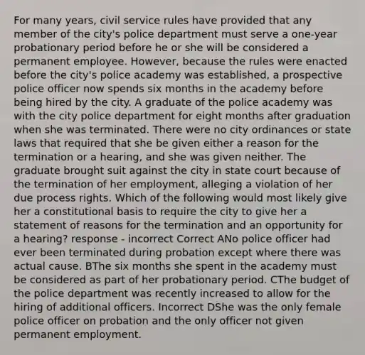 For many years, civil service rules have provided that any member of the city's police department must serve a one-year probationary period before he or she will be considered a permanent employee. However, because the rules were enacted before the city's police academy was established, a prospective police officer now spends six months in the academy before being hired by the city. A graduate of the police academy was with the city police department for eight months after graduation when she was terminated. There were no city ordinances or state laws that required that she be given either a reason for the termination or a hearing, and she was given neither. The graduate brought suit against the city in state court because of the termination of her employment, alleging a violation of her due process rights. Which of the following would most likely give her a constitutional basis to require the city to give her a statement of reasons for the termination and an opportunity for a hearing? response - incorrect Correct ANo police officer had ever been terminated during probation except where there was actual cause. BThe six months she spent in the academy must be considered as part of her probationary period. CThe budget of the police department was recently increased to allow for the hiring of additional officers. Incorrect DShe was the only female police officer on probation and the only officer not given permanent employment.