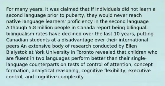 For many years, it was claimed that if individuals did not learn a second language prior to puberty, they would never reach native-language-learners' proficiency in the second language Although 5.8 million people in Canada report being bilingual, bilingualism rates have declined over the last 10 years, putting Canadian students at a disadvantage over their international peers An extensive body of research conducted by Ellen Bialystok at York University in Toronto revealed that children who are fluent in two languages perform better than their single-language counterparts on tests of control of attention, concept formation, analytical reasoning, cognitive flexibility, executive control, and cognitive complexity